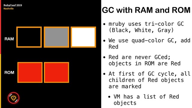 GC with RAM and ROM
• mruby uses tri-color GC
(Black, White, Gray)
• We use quad-color GC, add
Red
• Red are never GCed;
objects in ROM are Red
• At first of GC cycle, all
children of Red objects
are marked
• VM has a list of Red
objects
ROM
RAM
