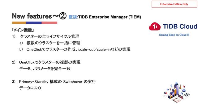 New features〜② 監視:TiDB Enterprise Manager (TiEM)  
「メイン機能」 
1) クラスターの全ライフサイクル管理 
a) 複数のクラスターを一括に管理 
b) OneClickでクラスターの作成、scale-out/scale-inなどの実現 
 
2) OneClickでクラスターの複製の実現 
データ、パラメータを完全一致 
 
3) Primary-Standby 構成の Switchover の実行 
データロス:０ 
Enterprise Edition Only  
Coming Soon on Cloud !!!  
