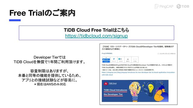 Free Trialのご案内
TiDB Cloud Free Trialはこちら
https://tidbcloud.com/signup
Developer Tierでは
TiDB Cloudを無償で1年間ご利用頂けます。
容量制限はありますが、
本番と同等の機能を提供しているため、
アプリとの接続試験などが容易に。
＊現在はAWSのみ対応
