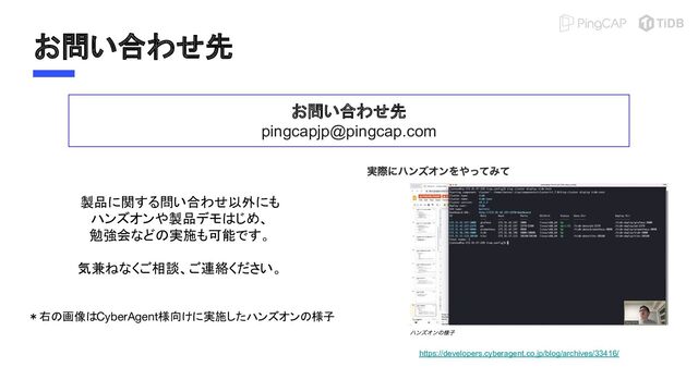 お問い合わせ先
お問い合わせ先
pingcapjp@pingcap.com
製品に関する問い合わせ以外にも
ハンズオンや製品デモはじめ、
勉強会などの実施も可能です。
気兼ねなくご相談、ご連絡ください。
＊右の画像はCyberAgent様向けに実施したハンズオンの様子
https://developers.cyberagent.co.jp/blog/archives/33416/
