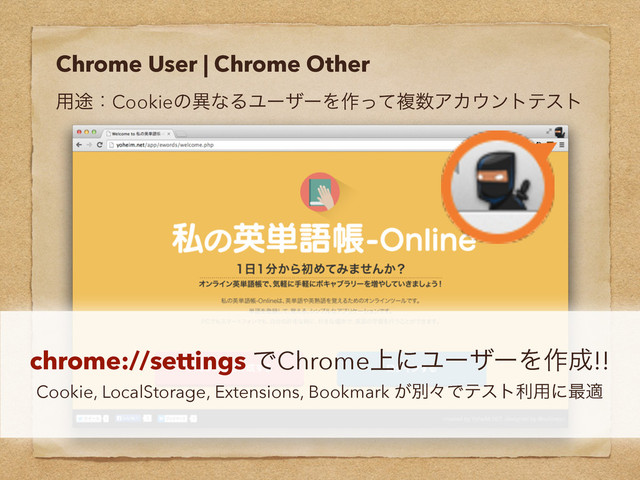 Chrome User | Chrome Other
༻్ɿCookieͷҟͳΔϢʔβʔΛ࡞ͬͯෳ਺ΞΧ΢ϯτςετ
chrome://settings ͰChrome্ʹϢʔβʔΛ࡞੒!!
Cookie, LocalStorage, Extensions, Bookmark ͕ผʑͰςετར༻ʹ࠷ద
