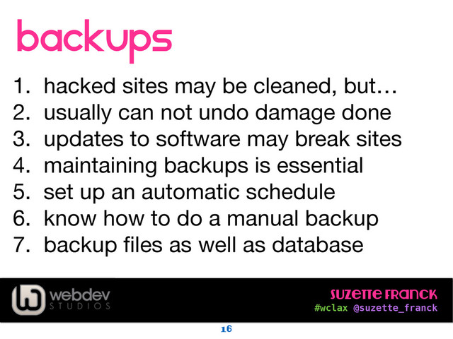 Suzette Franck 
#wclax @suzette_franck
backups
!
1. hacked sites may be cleaned, but…

2. usually can not undo damage done

3. updates to software may break sites

4. maintaining backups is essential

5. set up an automatic schedule

6. know how to do a manual backup

7. backup ﬁles as well as database
16
