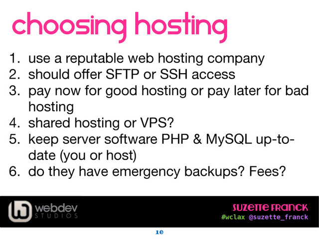 Suzette Franck 
#wclax @suzette_franck
choosing hosting
!
1. use a reputable web hosting company

2. should oﬀer SFTP or SSH access

3. pay now for good hosting or pay later for bad
hosting

4. shared hosting or VPS?

5. keep server software PHP & MySQL up-to-
date (you or host)

6. do they have emergency backups? Fees?
10
