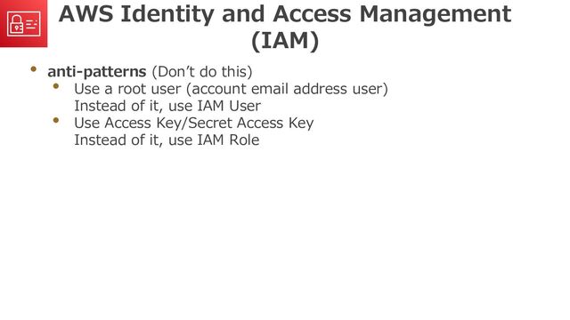 AWS Identity and Access Management
(IAM)
• anti-patterns (Don’t do this)
• Use a root user (account email address user)
Instead of it, use IAM User
• Use Access Key/Secret Access Key
Instead of it, use IAM Role
