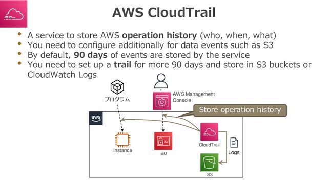 AWS CloudTrail
• A service to store AWS operation history (who, when, what)
• You need to configure additionally for data events such as S3
• By default, 90 days of events are stored by the service
• You need to set up a trail for more 90 days and store in S3 buckets or
CloudWatch Logs
プログラム
AWS Management
Console
Instance
IAM
CloudTrail
S3
Logs
Store operation history
