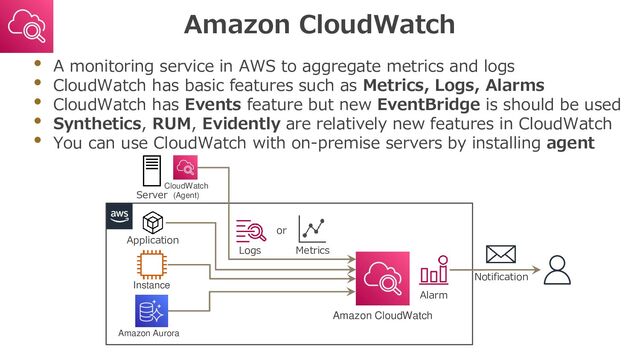 Amazon CloudWatch
• A monitoring service in AWS to aggregate metrics and logs
• CloudWatch has basic features such as Metrics, Logs, Alarms
• CloudWatch has Events feature but new EventBridge is should be used
• Synthetics, RUM, Evidently are relatively new features in CloudWatch
• You can use CloudWatch with on-premise servers by installing agent
Instance
or
Logs
Amazon CloudWatch
Server
Application
Amazon Aurora
Metrics
CloudWatch
(Agent)
Alarm
Notification
