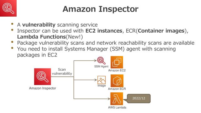 Amazon Inspector
• A vulnerability scanning service
• Inspector can be used with EC2 instances, ECR(Container images),
Lambda Functions(New!)
• Package vulnerability scans and network reachability scans are available
• You need to install Systems Manager (SSM) agent with scanning
packages in EC2
Amazon Inspector
SSM Agent
Amazon EC2
Amazon ECR
Image
AWS Lambda
Scan
vulnerability
2022/12
