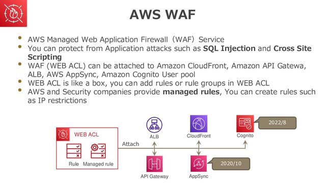 AWS WAF
• AWS Managed Web Application Firewall（WAF）Service
• You can protect from Application attacks such as SQL Injection and Cross Site
Scripting
• WAF (WEB ACL) can be attached to Amazon CloudFront, Amazon API Gatewa,
ALB, AWS AppSync, Amazon Cognito User pool
• WEB ACL is like a box, you can add rules or rule groups in WEB ACL
• AWS and Security companies provide managed rules, You can create rules such
as IP restrictions
Managed rule
Rule
WEB ACL ALB
API Gateway
CloudFront
AppSync
Cognito
Attach
2022/8
2020/10
