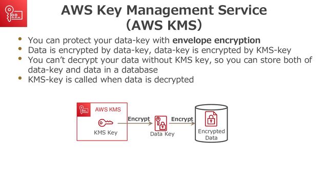 AWS Key Management Service
（AWS KMS）
• You can protect your data-key with envelope encryption
• Data is encrypted by data-key, data-key is encrypted by KMS-key
• You can’t decrypt your data without KMS key, so you can store both of
data-key and data in a database
• KMS-key is called when data is decrypted
Data Key
Encrypted
Data
AWS KMS
KMS Key
Encrypt
Encrypt
