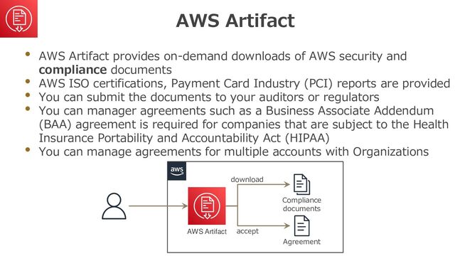 AWS Artifact
• AWS Artifact provides on-demand downloads of AWS security and
compliance documents
• AWS ISO certifications, Payment Card Industry (PCI) reports are provided
• You can submit the documents to your auditors or regulators
• You can manager agreements such as a Business Associate Addendum
(BAA) agreement is required for companies that are subject to the Health
Insurance Portability and Accountability Act (HIPAA)
• You can manage agreements for multiple accounts with Organizations
AWS Artifact
Compliance
documents
Agreement
download
accept
