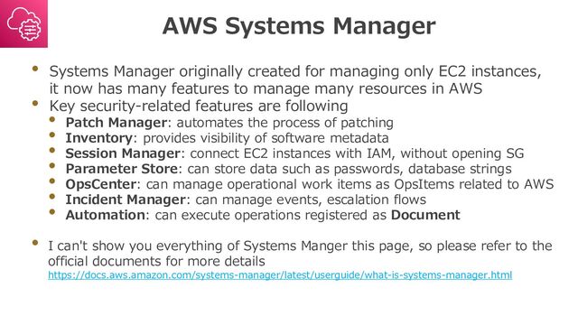 AWS Systems Manager
• Systems Manager originally created for managing only EC2 instances,
it now has many features to manage many resources in AWS
• Key security-related features are following
• Patch Manager: automates the process of patching
• Inventory: provides visibility of software metadata
• Session Manager: connect EC2 instances with IAM, without opening SG
• Parameter Store: can store data such as passwords, database strings
• OpsCenter: can manage operational work items as OpsItems related to AWS
• Incident Manager: can manage events, escalation flows
• Automation: can execute operations registered as Document
• I can't show you everything of Systems Manger this page, so please refer to the
official documents for more details
https://docs.aws.amazon.com/systems-manager/latest/userguide/what-is-systems-manager.html
