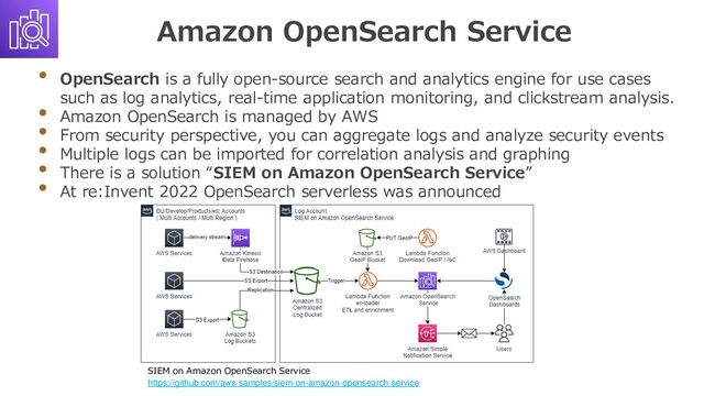 Amazon OpenSearch Service
• OpenSearch is a fully open-source search and analytics engine for use cases
such as log analytics, real-time application monitoring, and clickstream analysis.
• Amazon OpenSearch is managed by AWS
• From security perspective, you can aggregate logs and analyze security events
• Multiple logs can be imported for correlation analysis and graphing
• There is a solution “SIEM on Amazon OpenSearch Service”
• At re:Invent 2022 OpenSearch serverless was announced
SIEM on Amazon OpenSearch Service
https://github.com/aws-samples/siem-on-amazon-opensearch-service
