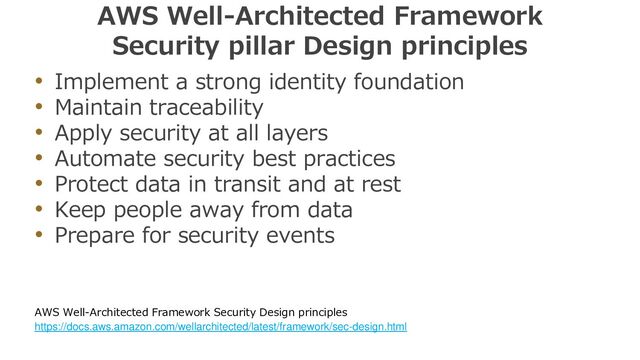 AWS Well-Architected Framework
Security pillar Design principles
• Implement a strong identity foundation
• Maintain traceability
• Apply security at all layers
• Automate security best practices
• Protect data in transit and at rest
• Keep people away from data
• Prepare for security events
AWS Well-Architected Framework Security Design principles
https://docs.aws.amazon.com/wellarchitected/latest/framework/sec-design.html
