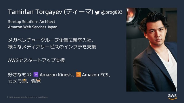 © 2021, Amazon Web Services, Inc. or its Affiliates.
Tamirlan Torgayev (ティーマ)
Startup Solutions Architect
Amazon Web Services Japan
メガベンチャーグループ企業に新卒⼊社、
様々なメディアサービスのインフラを⽀援
AWSでスタートアップ⽀援
好きなもの: Amazon Kinesis、 Amazon ECS、
カメラ!、猫"
@prog893
