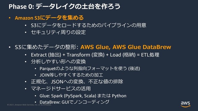 © 2021, Amazon Web Services, Inc. or its Affiliates.
Phase 0: データレイクの⼟台を作ろう
• Amazon S3にデータを集める
• S3にデータをロードするためのパイプラインの⽤意
• セキュリティ周りの設定
• S3に集めたデータの整形: AWS Glue, AWS Glue DataBrew
• Extract (抽出) + Transform (変換) + Load (格納) = ETL処理
• 分析しやすい形への変換
• Parquetのような列指向フォーマットを使う (後述)
• JOIN等しやすくするための加⼯
• 正規化、JSONへの変換、不正な値の排除
• マネージドサービスの活⽤
• Glue: Spark (PySpark, Scala) または Python
• DataBrew: GUIでノンコーディング
