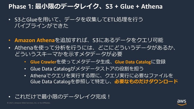 © 2021, Amazon Web Services, Inc. or its Affiliates.
Phase 1: 最⼩限のデータレイク、S3 + Glue + Athena
• S3とGlueを⽤いて、データを収集してETL処理を⾏う
パイプラインができた
• Amazon Athenaを追加すれば、S3にあるデータをクエリ可能
• Athenaを使って分析を⾏うには、どこにどういうデータがあるか、
どういうスキーマかを⽰すメタデータが必要
• Glue Crawlerを使ってメタデータ⽣成、Glue Data Catalogに登録
• Glue Data Catalogがメタデータストアの役割を担う
• Athenaでクエリを実⾏する際に、クエリ実⾏に必要なファイルを
Glue Data Catalogを参照して特定し、必要なものだけダウンロード
• これだけで最⼩限のデータレイク完成︕
