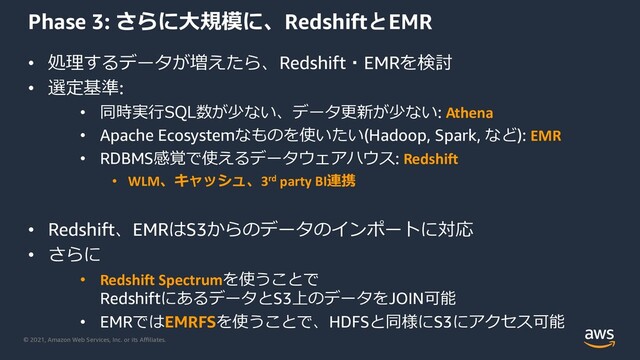 © 2021, Amazon Web Services, Inc. or its Aﬃliates.
Phase 3: さらに⼤規模に、RedshiftとEMR
• 処理するデータが増えたら、Redshift・EMRを検討
• 選定基準:
• 同時実⾏SQL数が少ない、データ更新が少ない: Athena
• Apache Ecosystemなものを使いたい(Hadoop, Spark, など): EMR
• RDBMS感覚で使えるデータウェアハウス: Redshift
• WLM、キャッシュ、3rd party BI連携
• Redshift、EMRはS3からのデータのインポートに対応
• さらに
• Redshift Spectrumを使うことで
RedshiftにあるデータとS3上のデータをJOIN可能
• EMRではEMRFSを使うことで、HDFSと同様にS3にアクセス可能
