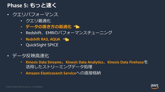 © 2021, Amazon Web Services, Inc. or its Affiliates.
Phase 5: もっと速く
• クエリパフォーマンス
• クエリ最適化
• データの置き⽅の最適化
• Redshift、EMRのパフォーマンスチューニング
• Redshift RA3, AQUA
• QuickSight SPICE
• データ反映⾼速化
• Kinesis Data Streams、Kinesis Data Analytics、Kinesis Data Firehoseを
活⽤したストリーミングデータ処理
• Amazon Elasticsearch Serviceへの直接格納
!
!
