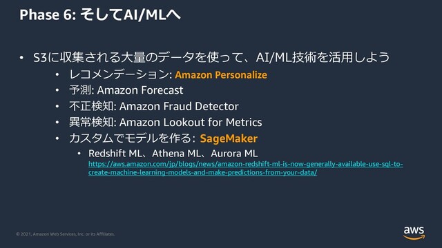 © 2021, Amazon Web Services, Inc. or its Affiliates.
Phase 6: そしてAI/MLへ
• S3に収集される⼤量のデータを使って、AI/ML技術を活⽤しよう
• レコメンデーション: Amazon Personalize
• 予測: Amazon Forecast
• 不正検知: Amazon Fraud Detector
• 異常検知: Amazon Lookout for Metrics
• カスタムでモデルを作る: SageMaker
• Redshift ML、Athena ML、Aurora ML
https://aws.amazon.com/jp/blogs/news/amazon-redshift-ml-is-now-generally-available-use-sql-to-
create-machine-learning-models-and-make-predictions-from-your-data/
