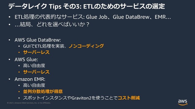 © 2021, Amazon Web Services, Inc. or its Affiliates.
データレイク Tips その3: ETLのためのサービスの選定
• ETL処理の代表的なサービス: Glue Job、Glue DataBrew、EMR…
• …結局、どれを選べばいいか︖
• AWS Glue DataBrew:
• GUIでETL処理を実装、ノンコーディング
• サーバーレス
• AWS Glue:
• ⾼い⾃由度
• サーバーレス
• Amazon EMR:
• ⾼い⾃由度
• 並列分散処理が得意
• スポットインスタンスやGraviton2を使うことでコスト削減
