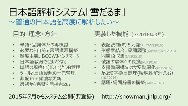 2015年7⽉からシステム公開(要登録) http://snowman.jnlp.org/
⽬的・理念・⽅針
• 単語・品詞体系の再検討
• 必要なら⾃前で⾔語資源構築
• 頻度主義、BCCWJベンチマーク
• ⽇本語教育で使いやすく
• 単語の規格化(ID化)とDB管理
• ツールと⾔語資源の⼀元管理
• ⾮配布＋頻繁な更新
• 最初から完璧を⽬指さない
⽇本語解析システム「雪だるま」
〜普通の⽇本語を⾼度に解析したい〜
実装した機能（〜2016年9⽉）
• 表記統制(約５万語) (YANS2016)
• 形態素結合、品詞調整(宮⻄修⼠論⽂2016)
• 同義語収集(IALP2015)
• 敬語の常体への変換(NLP2016)
• ⽀援動詞構⽂のサ変動詞化(NLP2016)
• かな漢字換⾔処理(曖昧性解消含む）
(NLP2016)
• 話題・場⾯辞書の構築(YANS2016)
