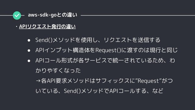 ● Send()メソッドを使用し、リクエストを送信する
● APIインプット構造体をRequest()に渡すのは現行と同じ
● APIコール形式が各サービスで統一されているため、わ
かりやすくなった
→各API要求メソッドはサフィックスに”Request”がつ
いている、Send()メソッドでAPIコールする、など
・APIリクエスト発行の違い
aws-sdk-goとの違い
