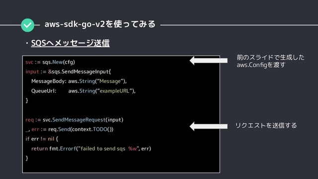 ・SQSへメッセージ送信
aws-sdk-go-v2を使ってみる
svc := sqs.New(cfg)
input := &sqs.SendMessageInput{
MessageBody: aws.String(“Message”),
QueueUrl: aws.String(“exampleURL”),
}
req := svc.SendMessageRequest(input)
_, err := req.Send(context.TODO())
if err != nil {
return fmt.Errorf("failed to send sqs %w", err)
}
前のスライドで生成した
aws.Conﬁgを渡す
リクエストを送信する
