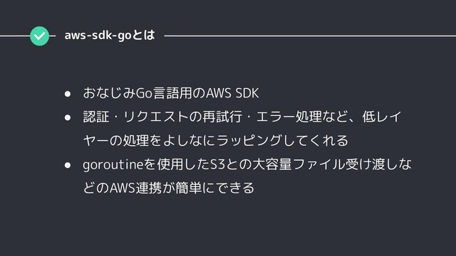aws-sdk-goとは
● おなじみGo言語用のAWS SDK
● 認証・リクエストの再試行・エラー処理など、低レイ
ヤーの処理をよしなにラッピングしてくれる
● goroutineを使用したS3との大容量ファイル受け渡しな
どのAWS連携が簡単にできる
