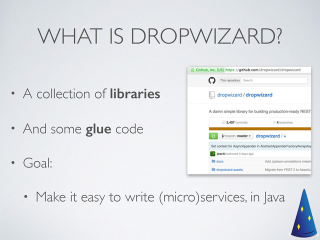 WHAT IS DROPWIZARD?
• A collection of libraries	

• And some glue code	

• Goal:	

• Make it easy to write (micro)services, in Java
