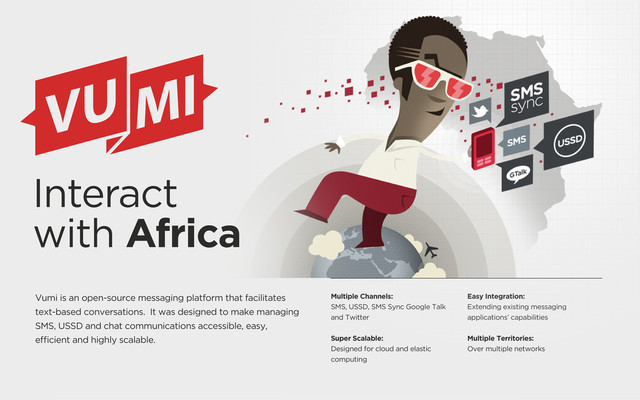Interact
with Africa
Vumi is an open-source messaging platform that facilitates
text-based conversations. It was designed to make managing
SMS, USSD and chat communications accessible, easy,
e cient and highly scalable.
Multiple Channels:
SMS, USSD, SMS Sync Google Talk
and Twitter
Super Scalable:
Designed for cloud and elastic
computing
Easy Integration:
Extending existing messaging
applications’ capabilities
Multiple Territories:
Over multiple networks
