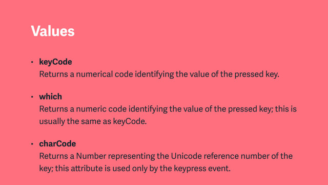 Values
• keyCode  
Returns a numerical code identifying the value of the pressed key.
• which  
Returns a numeric code identifying the value of the pressed key; this is
usually the same as keyCode.
• charCode  
Returns a Number representing the Unicode reference number of the
key; this attribute is used only by the keypress event.
