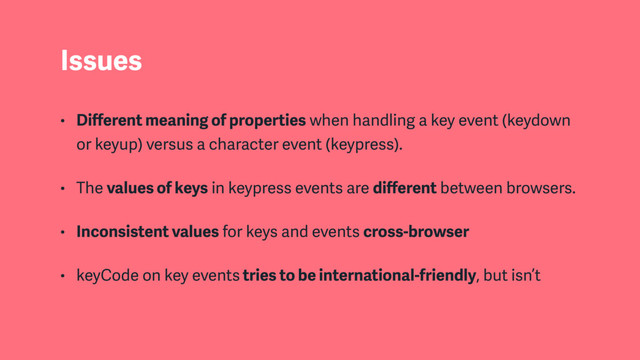 Issues
• Diﬀerent meaning of properties when handling a key event (keydown
or keyup) versus a character event (keypress).
• The values of keys in keypress events are diﬀerent between browsers.
• Inconsistent values for keys and events cross-browser
• keyCode on key events tries to be international-friendly, but isn’t
