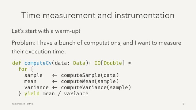 Time measurement and instrumentation
Let's start with a warm-up!
Problem: I have a bunch of computations, and I want to measure
their execution time.
def computeCv(data: Data): IO[Double] =
for {
sample <- computeSample(data)
mean <- computeMean(sample)
variance <- computeVariance(sample)
} yield mean / variance
Itamar Ravid - @itrvd 15
