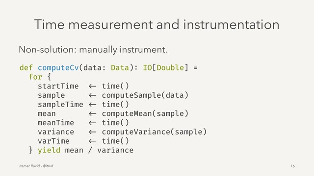 Time measurement and instrumentation
Non-solution: manually instrument.
def computeCv(data: Data): IO[Double] =
for {
startTime <- time()
sample <- computeSample(data)
sampleTime <- time()
mean <- computeMean(sample)
meanTime <- time()
variance <- computeVariance(sample)
varTime <- time()
} yield mean / variance
Itamar Ravid - @itrvd 16
