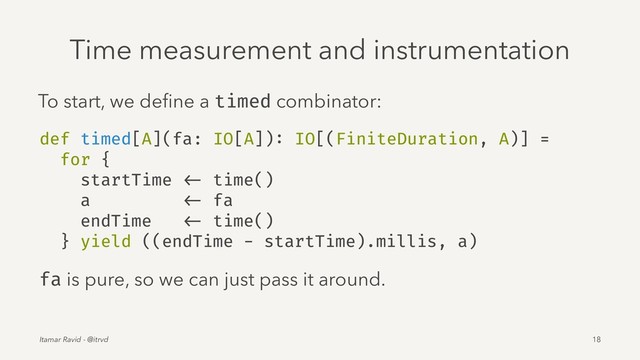 Time measurement and instrumentation
To start, we deﬁne a timed combinator:
def timed[A](fa: IO[A]): IO[(FiniteDuration, A)] =
for {
startTime <- time()
a <- fa
endTime <- time()
} yield ((endTime - startTime).millis, a)
fa is pure, so we can just pass it around.
Itamar Ravid - @itrvd 18
