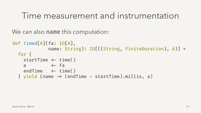 Time measurement and instrumentation
We can also name this computation:
def timed[A](fa: IO[A],
name: String): IO[((String, FiniteDuration), A)] =
for {
startTime <- time()
a <- fa
endTime <- time()
} yield (name -> (endTime - startTime).millis, a)
Itamar Ravid - @itrvd 19
