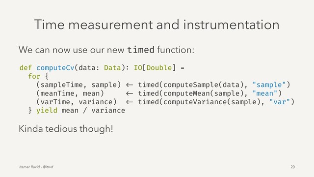 Time measurement and instrumentation
We can now use our new timed function:
def computeCv(data: Data): IO[Double] =
for {
(sampleTime, sample) <- timed(computeSample(data), "sample")
(meanTime, mean) <- timed(computeMean(sample), "mean")
(varTime, variance) <- timed(computeVariance(sample), "var")
} yield mean / variance
Kinda tedious though!
Itamar Ravid - @itrvd 20
