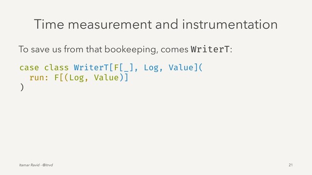 Time measurement and instrumentation
To save us from that bookeeping, comes WriterT:
case class WriterT[F[_], Log, Value](
run: F[(Log, Value)]
)
Itamar Ravid - @itrvd 21
