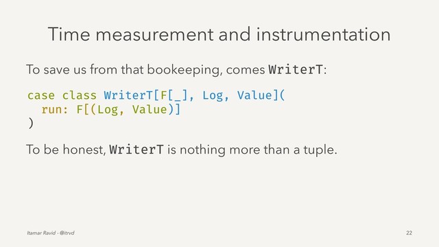 Time measurement and instrumentation
To save us from that bookeeping, comes WriterT:
case class WriterT[F[_], Log, Value](
run: F[(Log, Value)]
)
To be honest, WriterT is nothing more than a tuple.
Itamar Ravid - @itrvd 22
