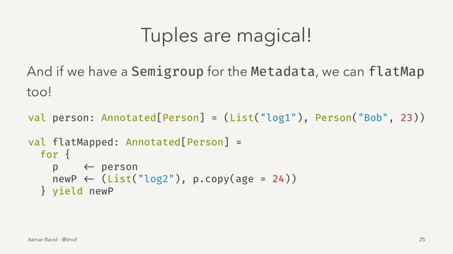 Tuples are magical!
And if we have a Semigroup for the Metadata, we can flatMap
too!
val person: Annotated[Person] = (List("log1"), Person("Bob", 23))
val flatMapped: Annotated[Person] =
for {
p <- person
newP <- (List("log2"), p.copy(age = 24))
} yield newP
Itamar Ravid - @itrvd 25
