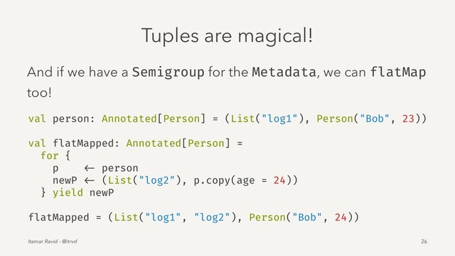 Tuples are magical!
And if we have a Semigroup for the Metadata, we can flatMap
too!
val person: Annotated[Person] = (List("log1"), Person("Bob", 23))
val flatMapped: Annotated[Person] =
for {
p <- person
newP <- (List("log2"), p.copy(age = 24))
} yield newP
flatMapped = (List("log1", "log2"), Person("Bob", 24))
Itamar Ravid - @itrvd 26
