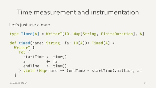 Time measurement and instrumentation
Let's just use a map.
type Timed[A] = WriterT[IO, Map[String, FiniteDuration], A]
def timed(name: String, fa: IO[A]): Timed[A] =
WriterT {
for {
startTime <- time()
a <- fa
endTime <- time()
} yield (Map(name -> (endTime - startTime).millis), a)
}
Itamar Ravid - @itrvd 31
