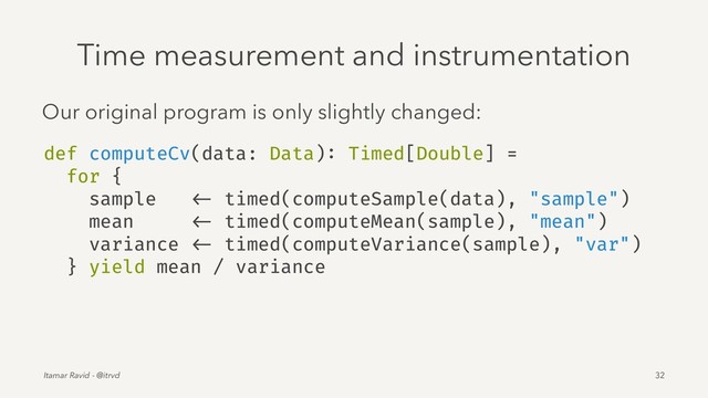 Time measurement and instrumentation
Our original program is only slightly changed:
def computeCv(data: Data): Timed[Double] =
for {
sample <- timed(computeSample(data), "sample")
mean <- timed(computeMean(sample), "mean")
variance <- timed(computeVariance(sample), "var")
} yield mean / variance
Itamar Ravid - @itrvd 32
