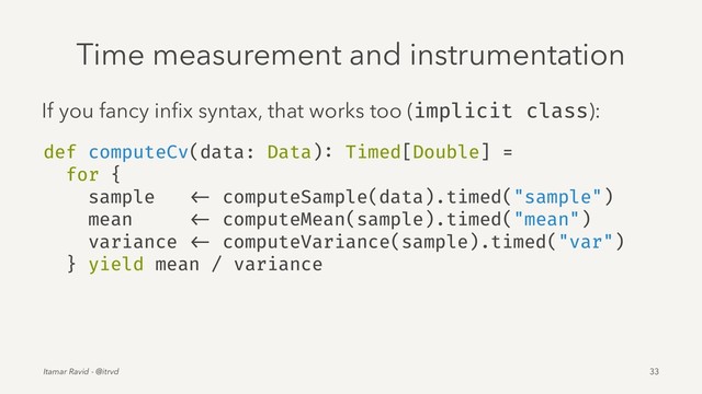 Time measurement and instrumentation
If you fancy inﬁx syntax, that works too (implicit class):
def computeCv(data: Data): Timed[Double] =
for {
sample <- computeSample(data).timed("sample")
mean <- computeMean(sample).timed("mean")
variance <- computeVariance(sample).timed("var")
} yield mean / variance
Itamar Ravid - @itrvd 33
