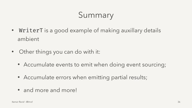 Summary
• WriterT is a good example of making auxillary details
ambient
• Other things you can do with it:
• Accumulate events to emit when doing event sourcing;
• Accumulate errors when emitting partial results;
• and more and more!
Itamar Ravid - @itrvd 36
