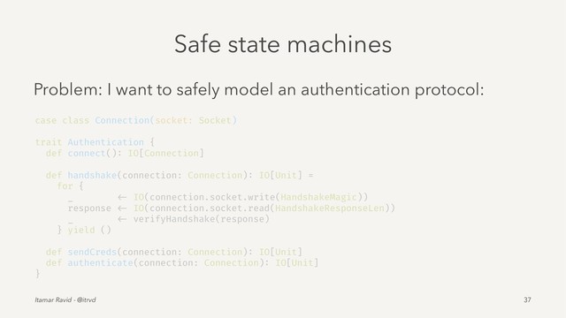 Safe state machines
Problem: I want to safely model an authentication protocol:
case class Connection(socket: Socket)
trait Authentication {
def connect(): IO[Connection]
def handshake(connection: Connection): IO[Unit] =
for {
_ <- IO(connection.socket.write(HandshakeMagic))
response <- IO(connection.socket.read(HandshakeResponseLen))
_ <- verifyHandshake(response)
} yield ()
def sendCreds(connection: Connection): IO[Unit]
def authenticate(connection: Connection): IO[Unit]
}
Itamar Ravid - @itrvd 37
