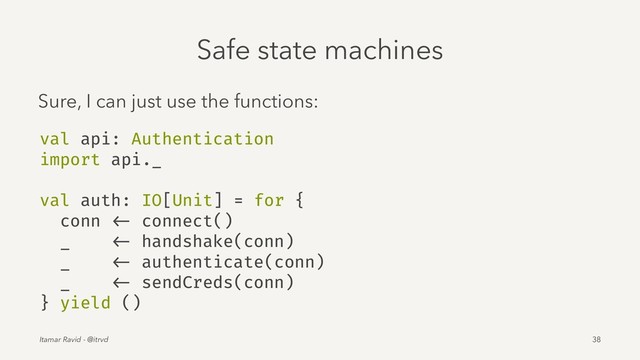 Safe state machines
Sure, I can just use the functions:
val api: Authentication
import api._
val auth: IO[Unit] = for {
conn <- connect()
_ <- handshake(conn)
_ <- authenticate(conn)
_ <- sendCreds(conn)
} yield ()
Itamar Ravid - @itrvd 38
