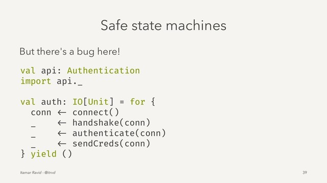 Safe state machines
But there's a bug here!
val api: Authentication
import api._
val auth: IO[Unit] = for {
conn <- connect()
_ <- handshake(conn)
_ <- authenticate(conn)
_ <- sendCreds(conn)
} yield ()
Itamar Ravid - @itrvd 39

