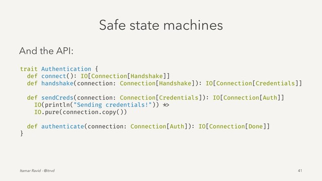 Safe state machines
And the API:
trait Authentication {
def connect(): IO[Connection[Handshake]]
def handshake(connection: Connection[Handshake]): IO[Connection[Credentials]]
def sendCreds(connection: Connection[Credentials]): IO[Connection[Auth]]
IO(println("Sending credentials!")) *>
IO.pure(connection.copy())
def authenticate(connection: Connection[Auth]): IO[Connection[Done]]
}
Itamar Ravid - @itrvd 41
