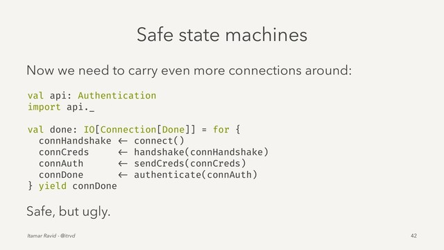 Safe state machines
Now we need to carry even more connections around:
val api: Authentication
import api._
val done: IO[Connection[Done]] = for {
connHandshake <- connect()
connCreds <- handshake(connHandshake)
connAuth <- sendCreds(connCreds)
connDone <- authenticate(connAuth)
} yield connDone
Safe, but ugly.
Itamar Ravid - @itrvd 42
